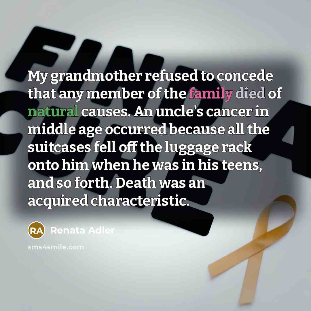 “My grandmother refused to concede that any member of the family died of natural causes. An uncle's cancer in middle age occurred because all the suitcases fell off the luggage rack onto him when he was in his teens, and so forth. Death was an acquired characteristic.” quote by Renata Adler