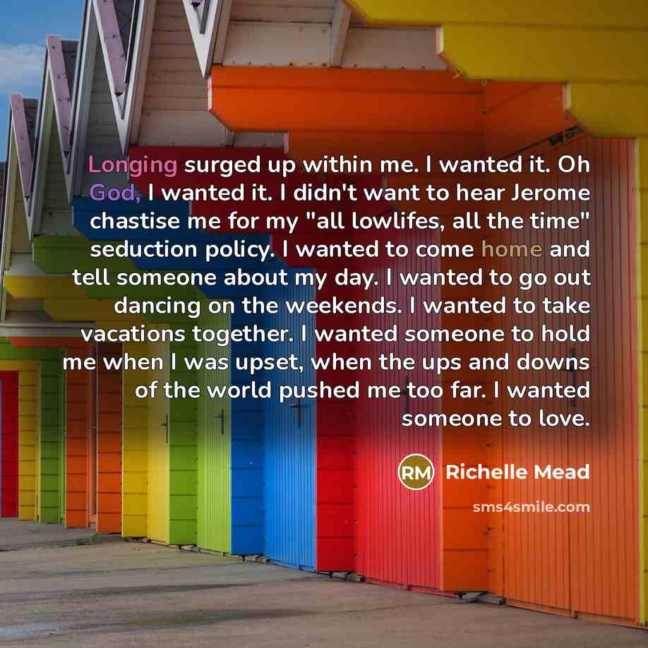 “Longing surged up within me. I wanted it. Oh God, I wanted it. I didn't want to hear Jerome chastise me for my "all lowlifes, all the time" seduction policy. I wanted to come home and tell someone about my day. I wanted to go out dancing on the weekends. I wanted to take vacations together. I…” quote by Richelle Mead