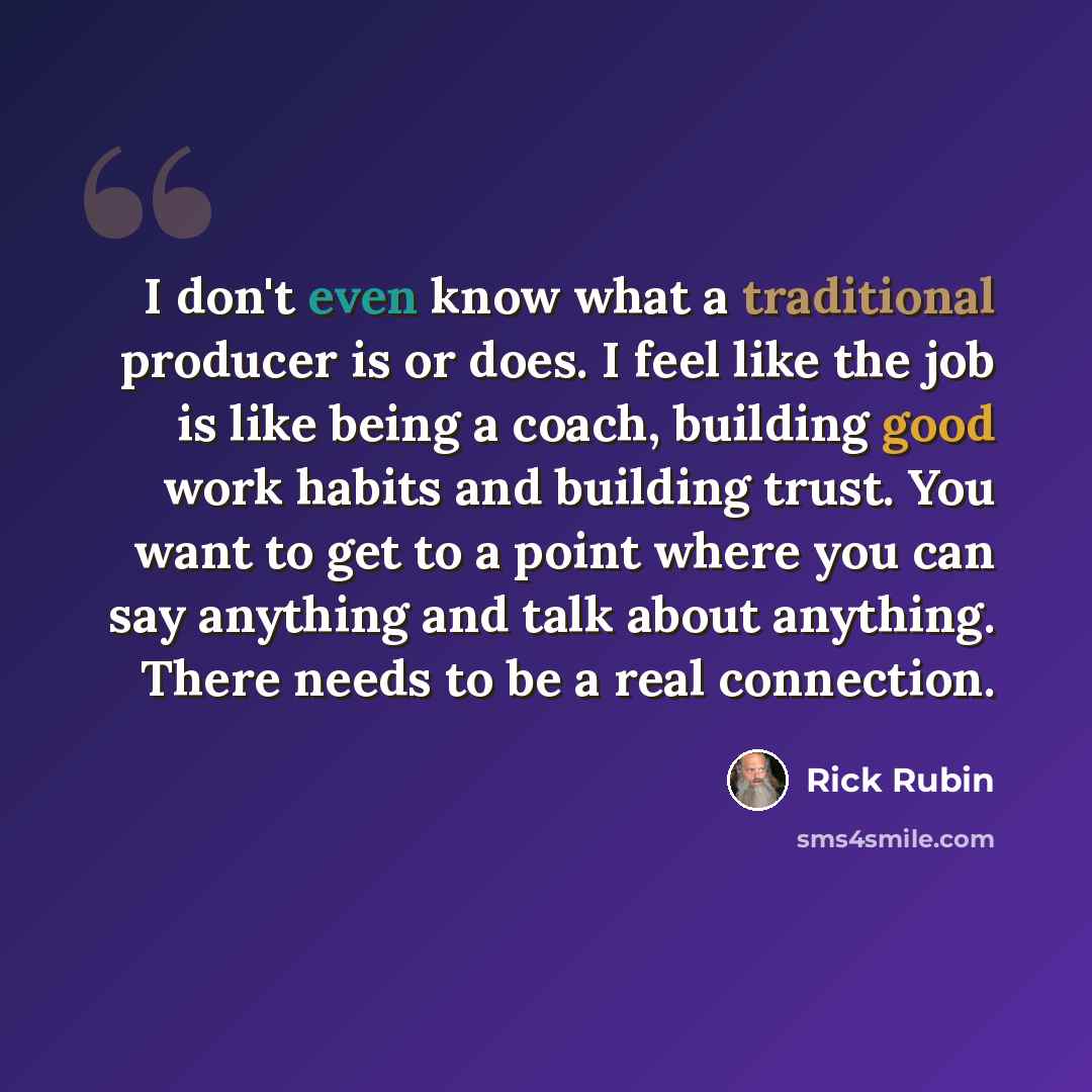 “I don't even know what a traditional producer is or does. I feel like the job is like being a coach, building good work habits and building trust. You want to get to a point where you can say anything and talk about anything. There needs to be a real connection.” quote by Rick Rubin