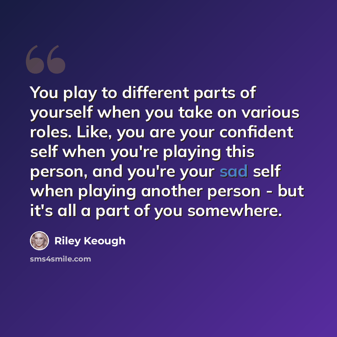 “You play to different parts of yourself when you take on various roles. Like, you are your confident self when you're playing this person, and you're your sad self when playing another person - but it's all a part of you somewhere.” quote by Riley Keough