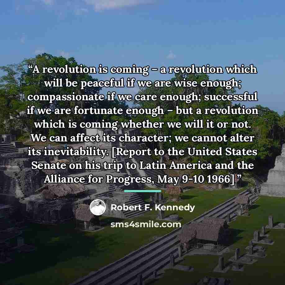 “A revolution is coming – a revolution which will be peaceful if we are wise enough; compassionate if we care enough; successful if we are fortunate enough – but a revolution which is coming whether we will it or not. We can affect its character; we cannot alter its inevitability. [Report to the…” quote by Robert F. Kennedy