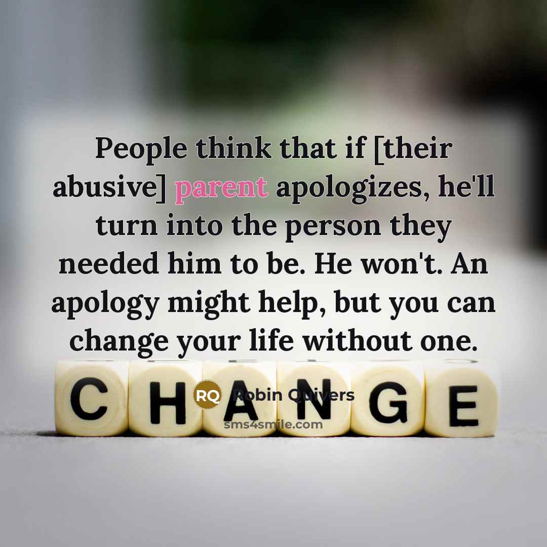 “People think that if [their abusive] parent apologizes, he'll turn into the person they needed him to be. He won't. An apology might help, but you can change your life without one.” quote by Robin Quivers
