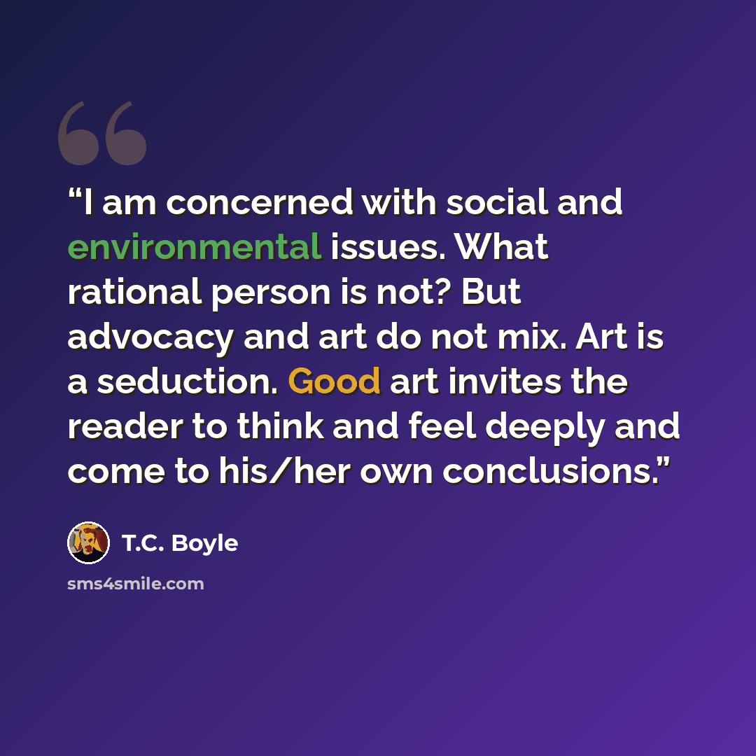 “I am concerned with social and environmental issues. What rational person is not? But advocacy and art do not mix. Art is a seduction. Good art invites the reader to think and feel deeply and come to his/her own conclusions.” quote by T.C. Boyle