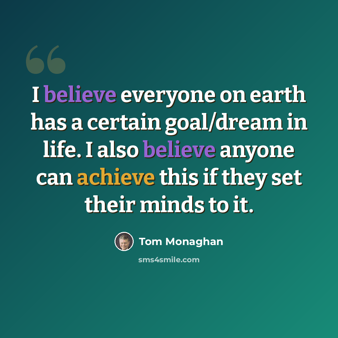 “I believe everyone on earth has a certain goal/dream in life. I also believe anyone can achieve this if they set their minds to it.” quote by Tom Monaghan