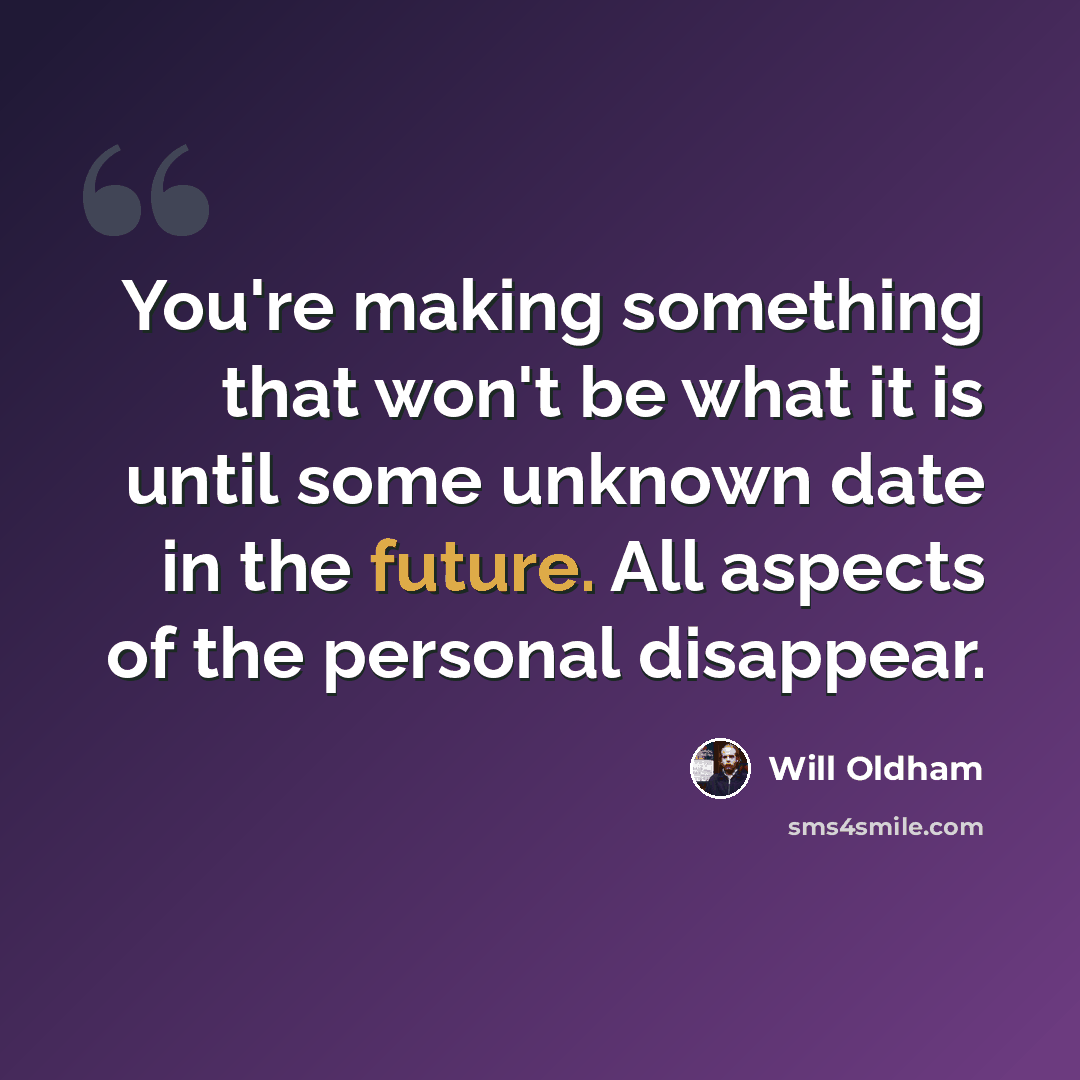 “You're making something that won't be what it is until some unknown date in the future. All aspects of the personal disappear.” quote by Will Oldham