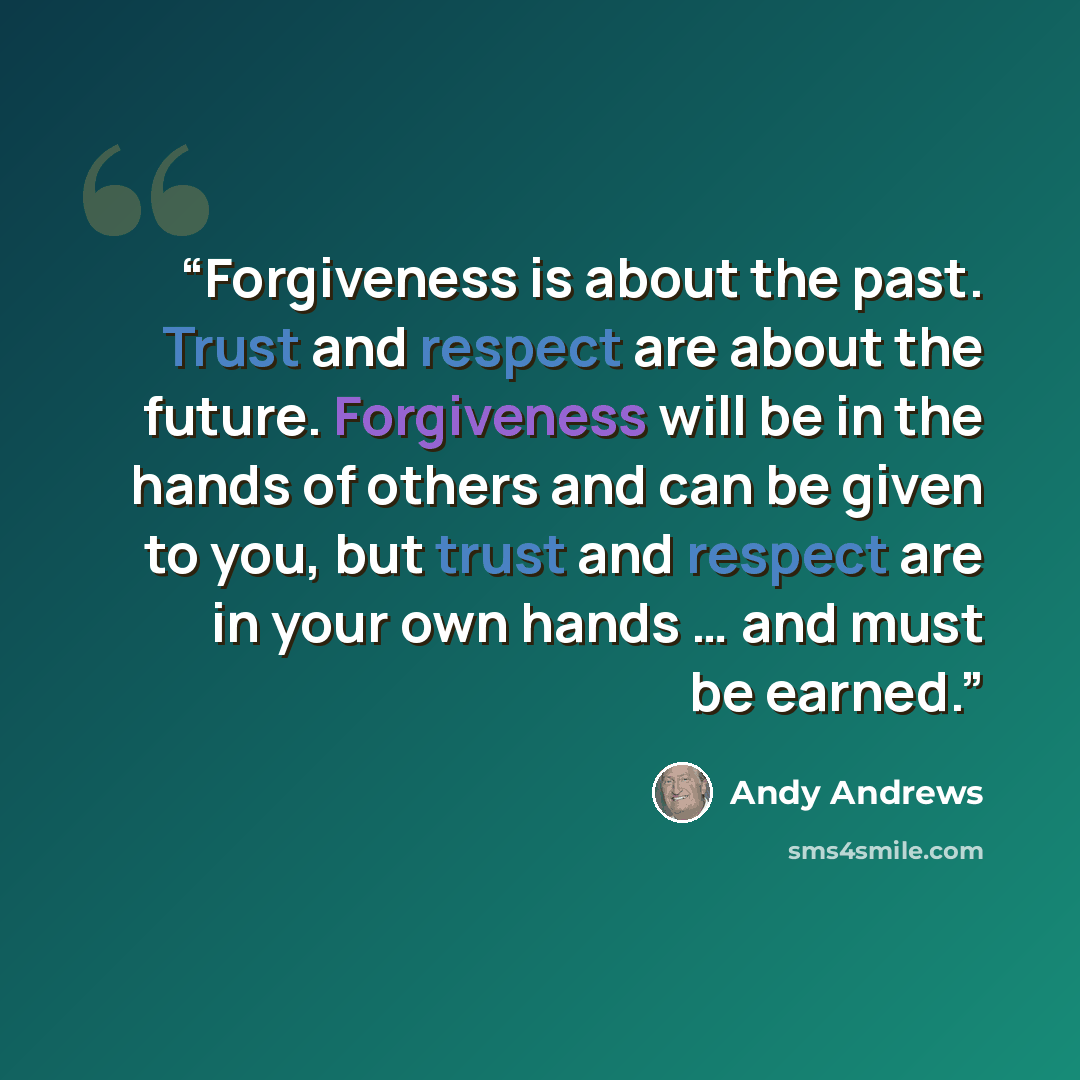 “Forgiveness is about the past. Trust and respect are about the future. Forgiveness will be in the hands of others and can be given to you, but trust and respect are in your own hands … and must be earned.” quote by Andy Andrews