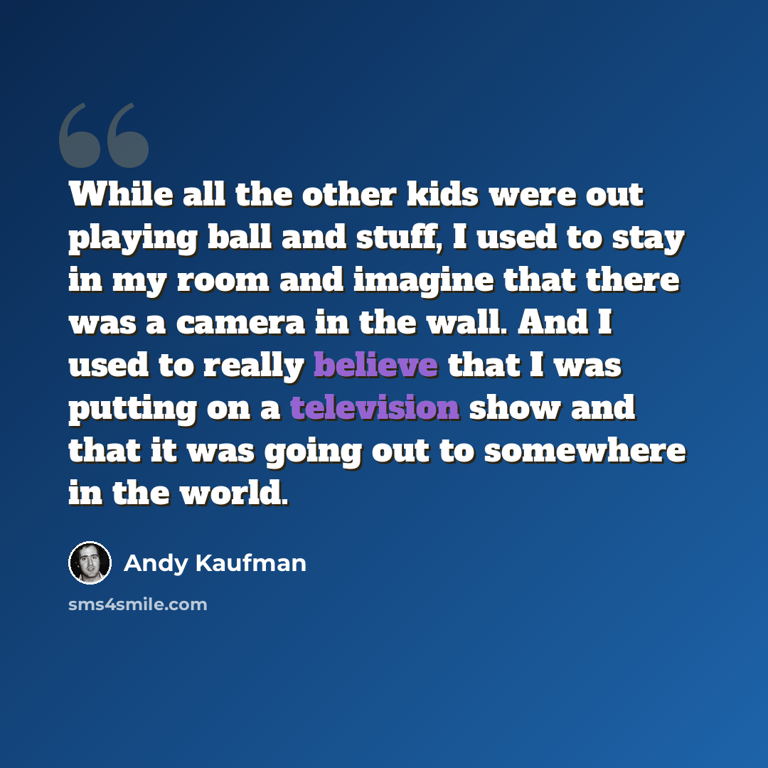 “While all the other kids were out playing ball and stuff, I used to stay in my room and imagine that there was a camera in the wall. And I used to really believe that I was putting on a television show and that it was going out to somewhere in the world.” quote by Andy Kaufman