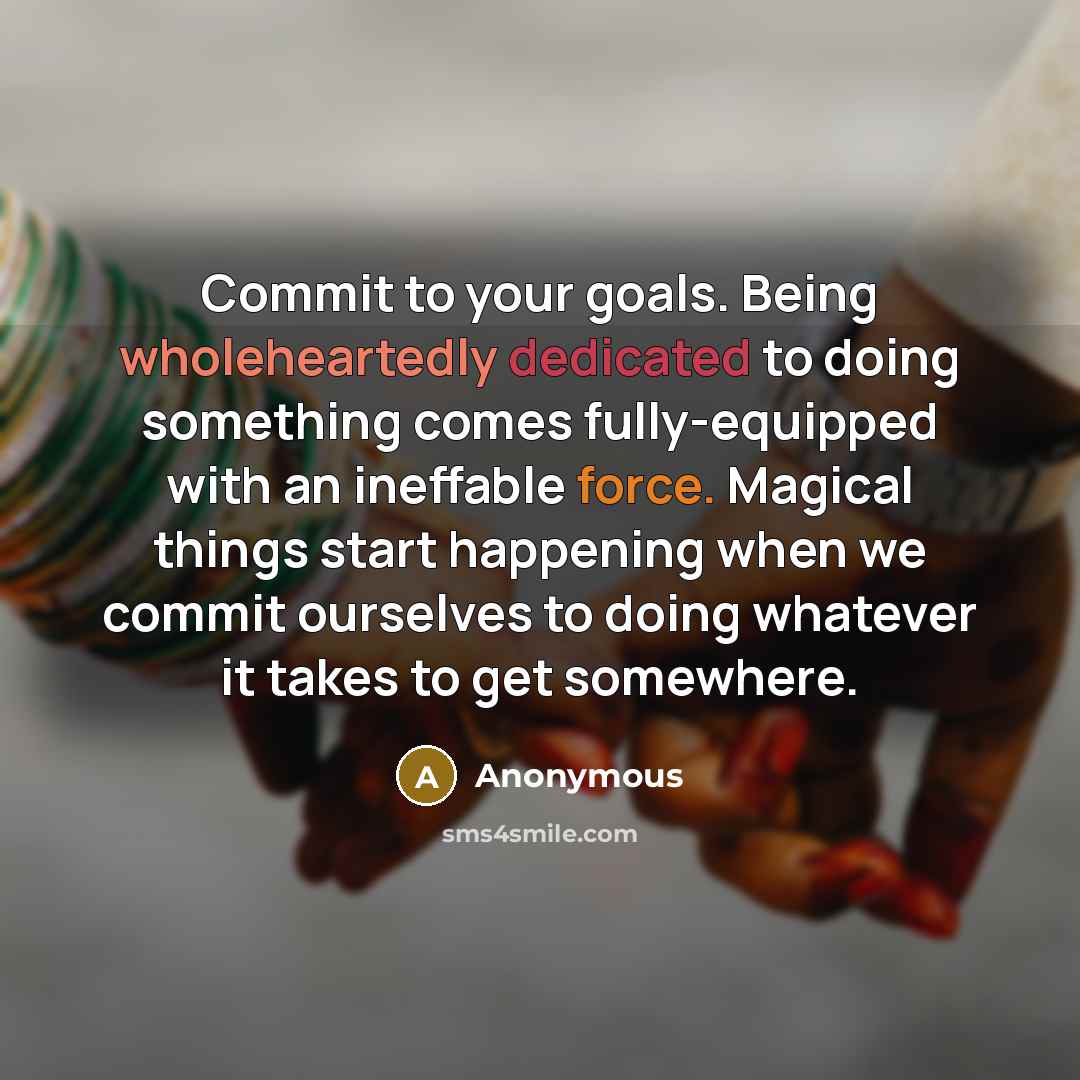 “Commit to your goals. Being wholeheartedly dedicated to doing something comes fully-equipped with an ineffable force. Magical things start happening when we commit ourselves to doing whatever it takes to get somewhere.” quote by Anonymous