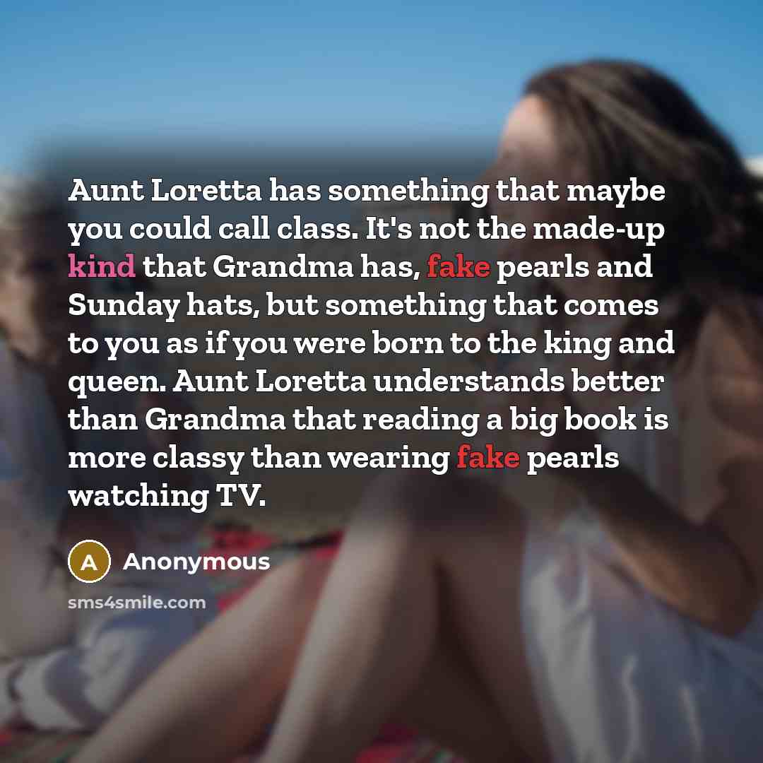 “Aunt Loretta has something that maybe you could call class. It's not the made-up kind that Grandma has, fake pearls and Sunday hats, but something that comes to you as if you were born to the king and queen. Aunt Loretta understands better than Grandma that reading a big book is more classy than…” quote by Anonymous