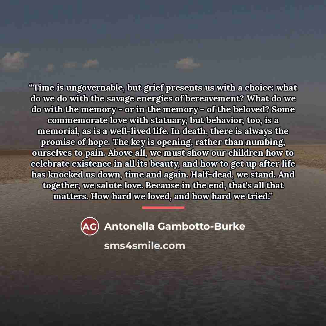 “Time is ungovernable, but grief presents us with a choice: what do we do with the savage energies of bereavement? What do we do with the memory - or in the memory - of the beloved? Some commemorate love with statuary, but behavior, too, is a memorial, as is a well-lived life. In death, there is…” quote by Antonella Gambotto-Burke
