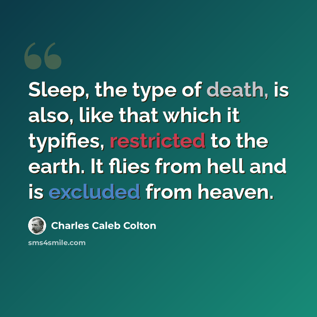 “Sleep, the type of death, is also, like that which it typifies, restricted to the earth. It flies from hell and is excluded from heaven.” quote by Charles Caleb Colton