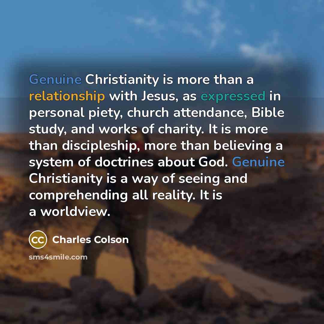 “Genuine Christianity is more than a relationship with Jesus, as expressed in personal piety, church attendance, Bible study, and works of charity. It is more than discipleship, more than believing a system of doctrines about God. Genuine Christianity is a way of seeing and comprehending all…” quote by Charles Colson