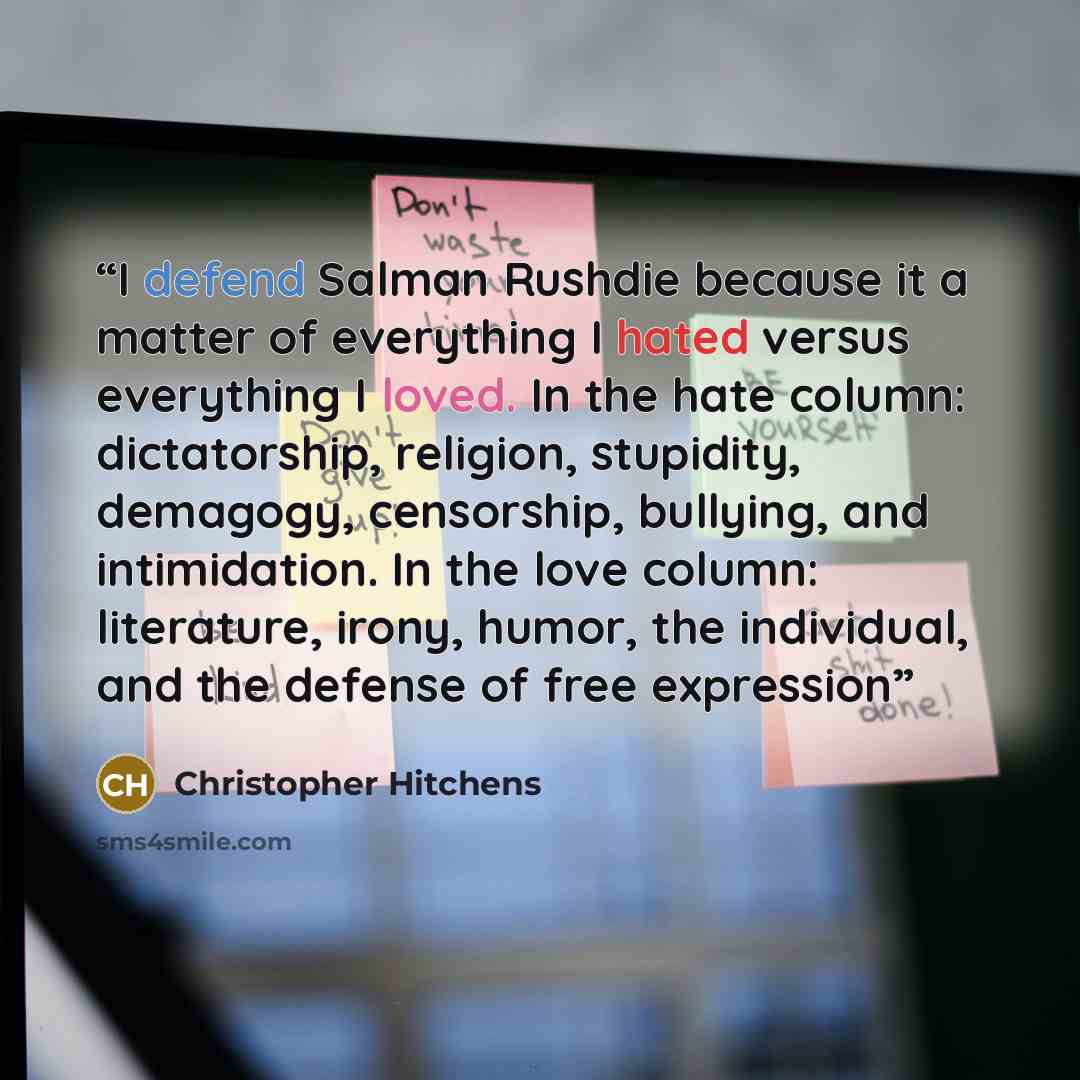 “I defend Salman Rushdie because it a matter of everything I hated versus everything I loved. In the hate column: dictatorship, religion, stupidity, demagogy, censorship, bullying, and intimidation. In the love column: literature, irony, humor, the individual, and the defense of free expression” quote by Christopher Hitchens