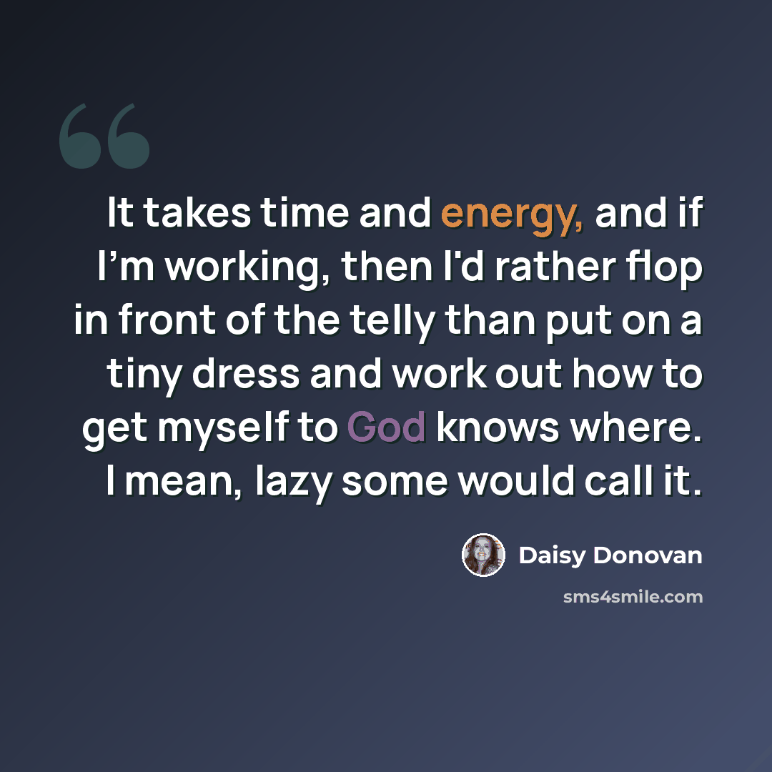 “It takes time and energy, and if I'm working, then I'd rather flop in front of the telly than put on a tiny dress and work out how to get myself to God knows where. I mean, lazy some would call it.” quote by Daisy Donovan