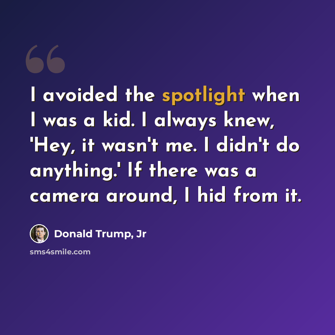 “I avoided the spotlight when I was a kid. I always knew, 'Hey, it wasn't me. I didn't do anything.' If there was a camera around, I hid from it.” quote by Donald Trump, Jr