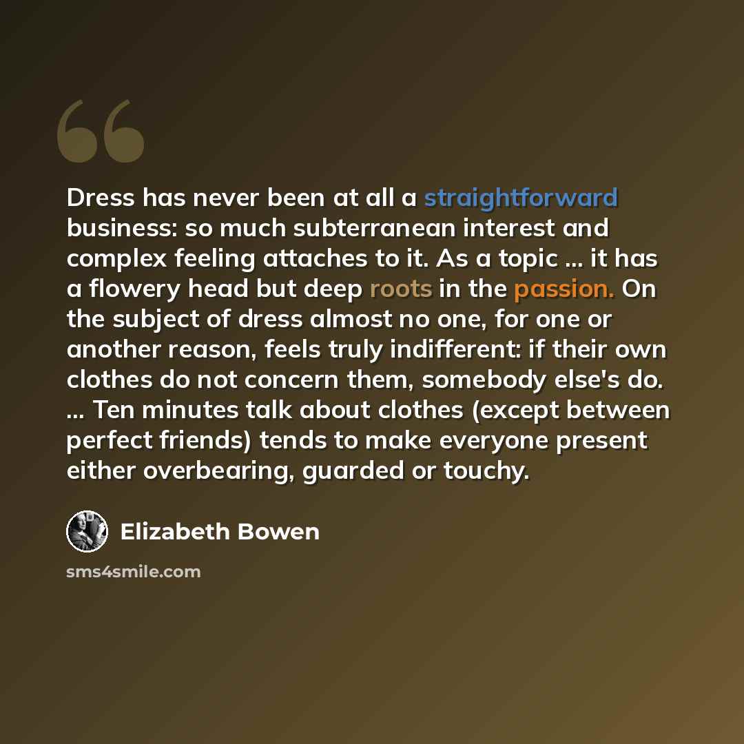“Dress has never been at all a straightforward business: so much subterranean interest and complex feeling attaches to it. As a topic ... it has a flowery head but deep roots in the passion. On the subject of dress almost no one, for one or another reason, feels truly indifferent: if their own…” quote by Elizabeth Bowen