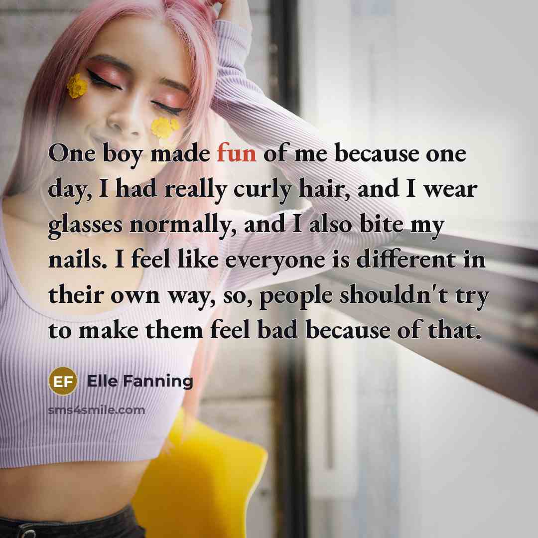 “One boy made fun of me because one day, I had really curly hair, and I wear glasses normally, and I also bite my nails. I feel like everyone is different in their own way, so, people shouldn't try to make them feel bad because of that.” quote by Elle Fanning