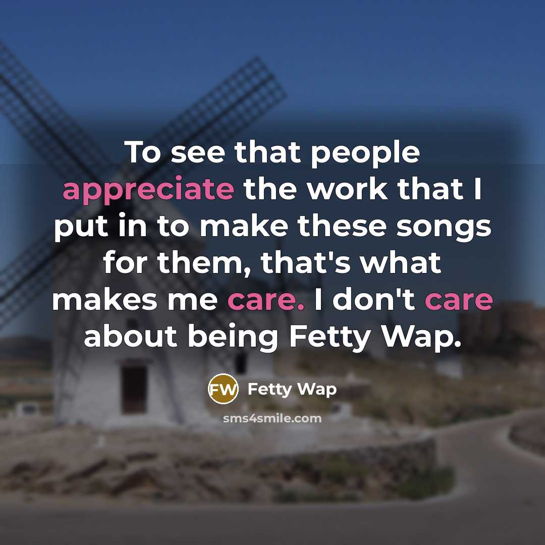 “To see that people appreciate the work that I put in to make these songs for them, that's what makes me care. I don't care about being Fetty Wap.” quote by Fetty Wap