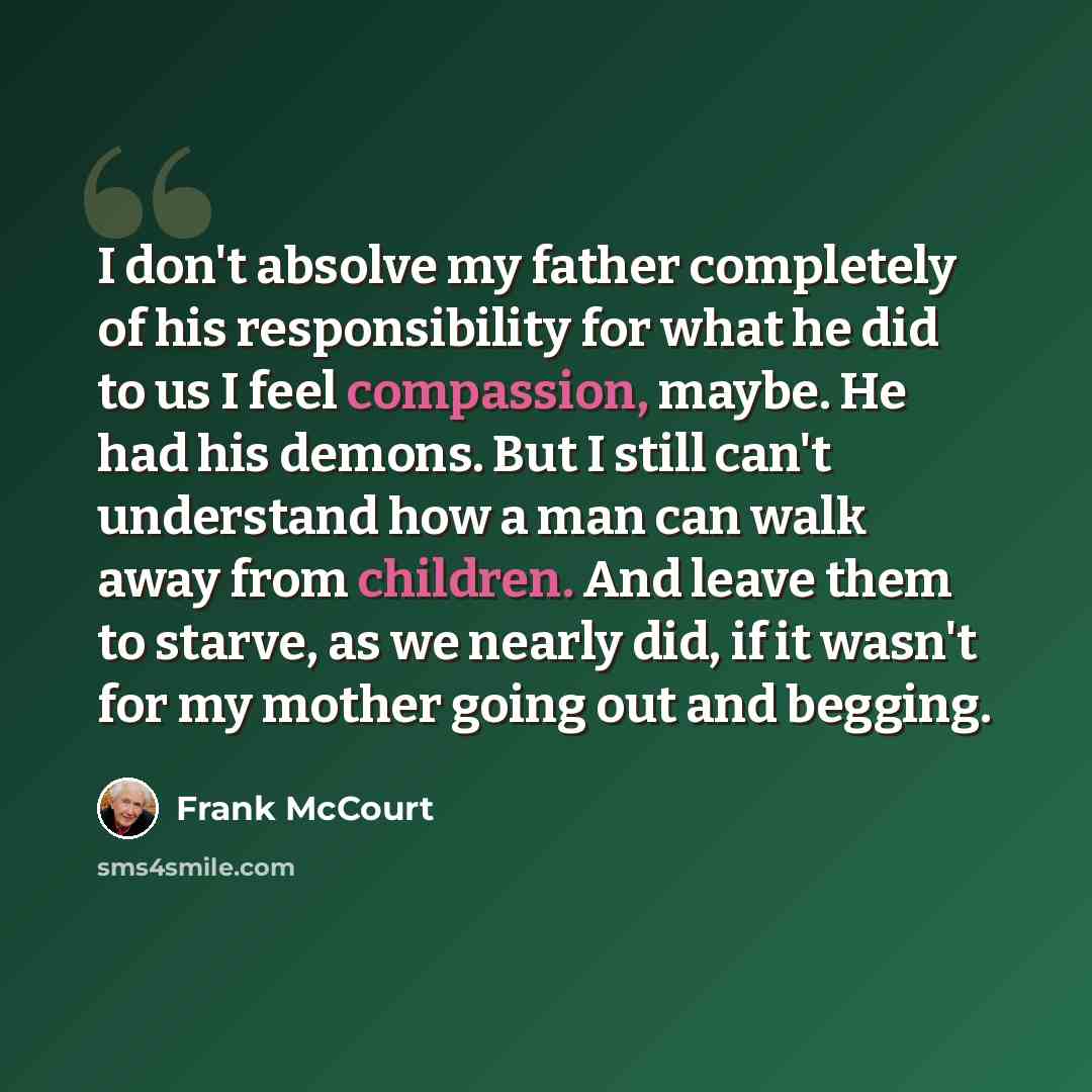 “I don't absolve my father completely of his responsibility for what he did to us I feel compassion, maybe. He had his demons. But I still can't understand how a man can walk away from children. And leave them to starve, as we nearly did, if it wasn't for my mother going out and begging.” quote by Frank McCourt