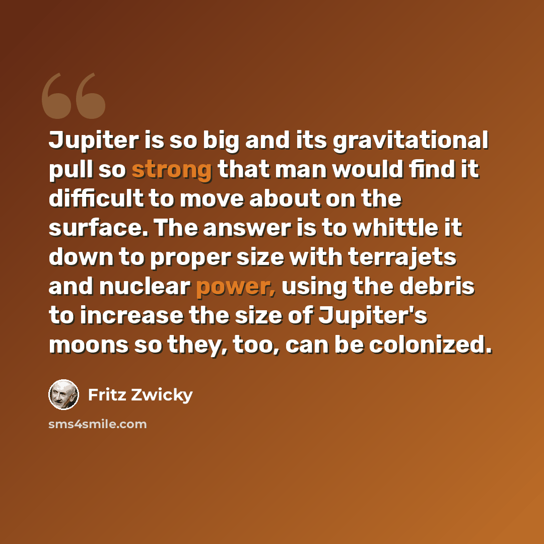 “Jupiter is so big and its gravitational pull so strong that man would find it difficult to move about on the surface. The answer is to whittle it down to proper size with terrajets and nuclear power, using the debris to increase the size of Jupiter's moons so they, too, can be colonized.” quote by Fritz Zwicky