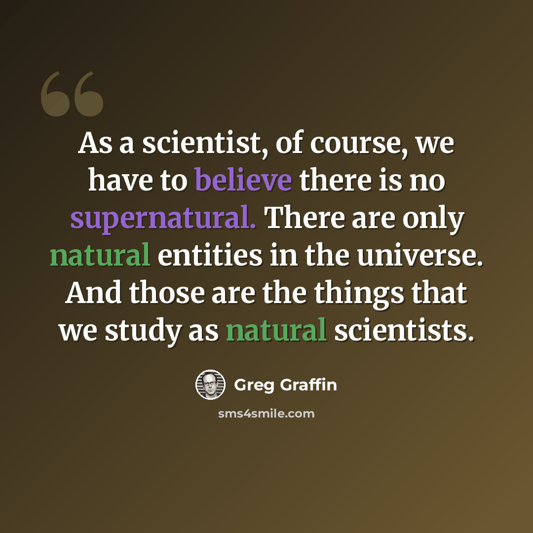 “As a scientist, of course, we have to believe there is no supernatural. There are only natural entities in the universe. And those are the things that we study as natural scientists.” quote by Greg Graffin