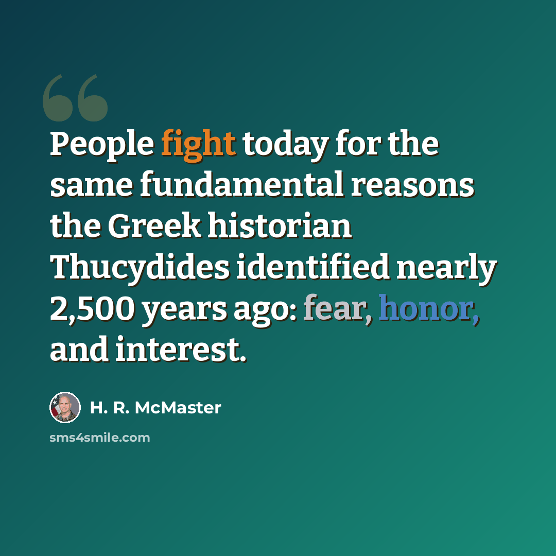 “People fight today for the same fundamental reasons the Greek historian Thucydides identified nearly 2,500 years ago: fear, honor, and interest.” quote by H. R. McMaster