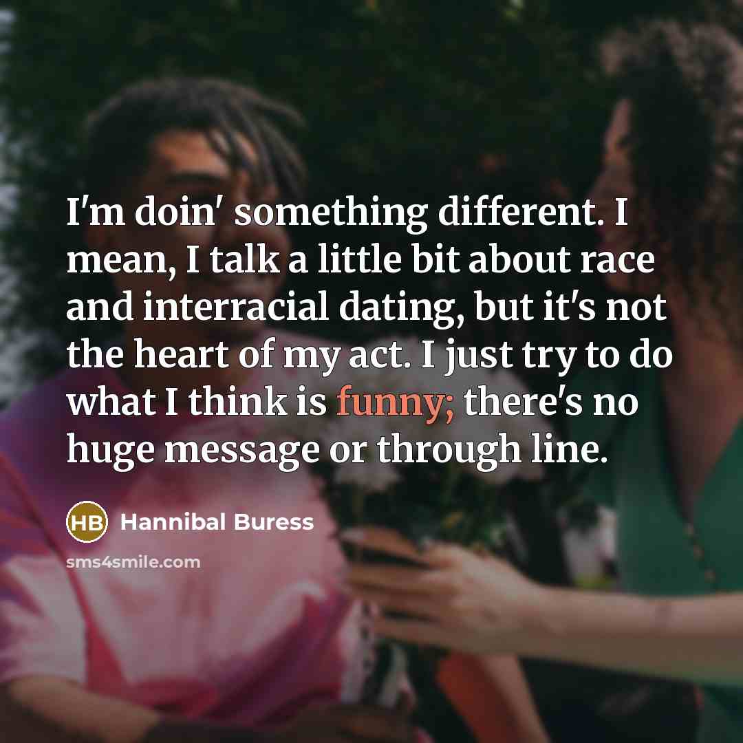 “I'm doin' something different. I mean, I talk a little bit about race and interracial dating, but it's not the heart of my act. I just try to do what I think is funny; there's no huge message or through line.” quote by Hannibal Buress