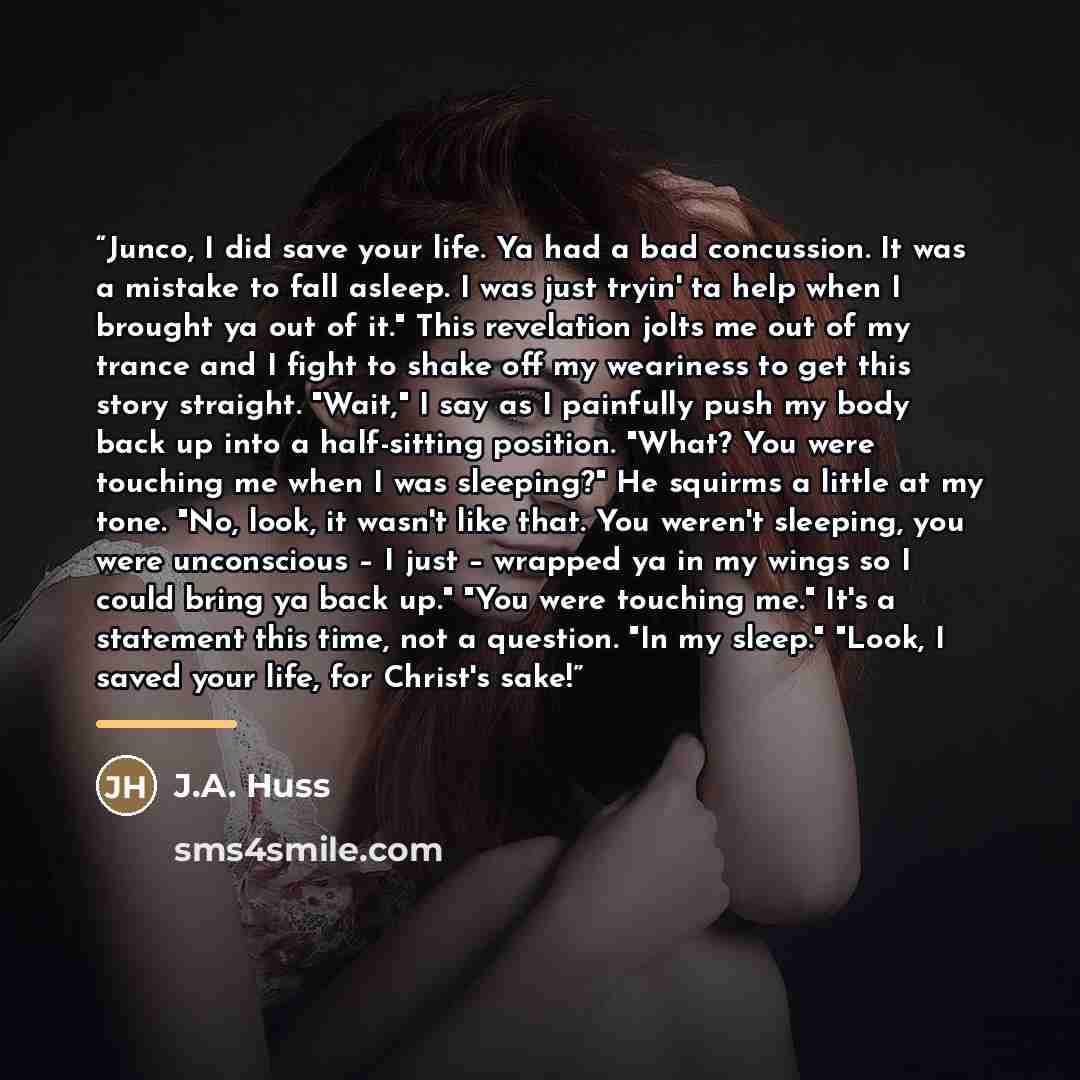 “Junco, I did save your life. Ya had a bad concussion. It was a mistake to fall asleep. I was just tryin' ta help when I brought ya out of it." This revelation jolts me out of my trance and I fight to shake off my weariness to get this story straight. "Wait," I say as I painfully push my body back…” quote by J.A. Huss