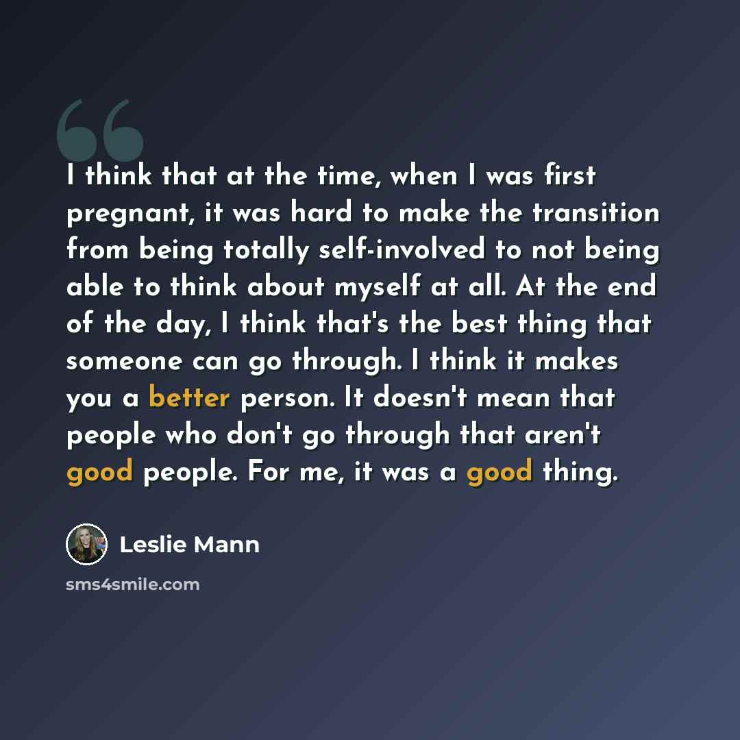 “I think that at the time, when I was first pregnant, it was hard to make the transition from being totally self-involved to not being able to think about myself at all. At the end of the day, I think that's the best thing that someone can go through. I think it makes you a better person. It…” quote by Leslie Mann
