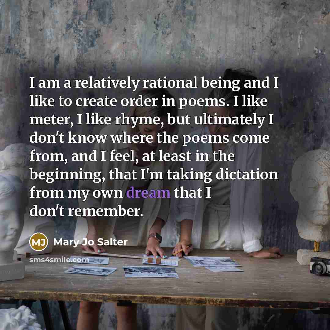 “I am a relatively rational being and I like to create order in poems. I like meter, I like rhyme, but ultimately I don't know where the poems come from, and I feel, at least in the beginning, that I'm taking dictation from my own dream that I don't remember.” quote by Mary Jo Salter
