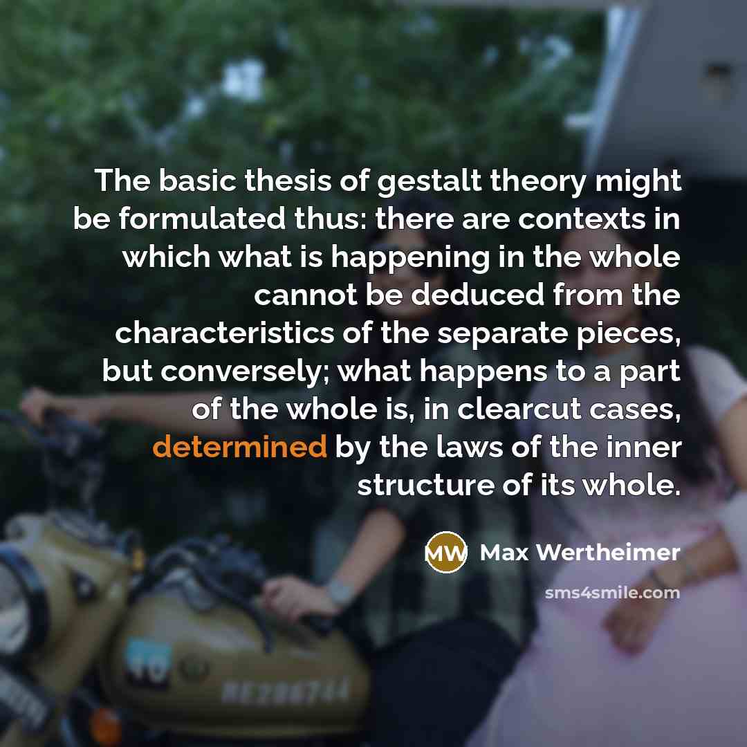 “The basic thesis of gestalt theory might be formulated thus: there are contexts in which what is happening in the whole cannot be deduced from the characteristics of the separate pieces, but conversely; what happens to a part of the whole is, in clearcut cases, determined by the laws of the inner…” quote by Max Wertheimer