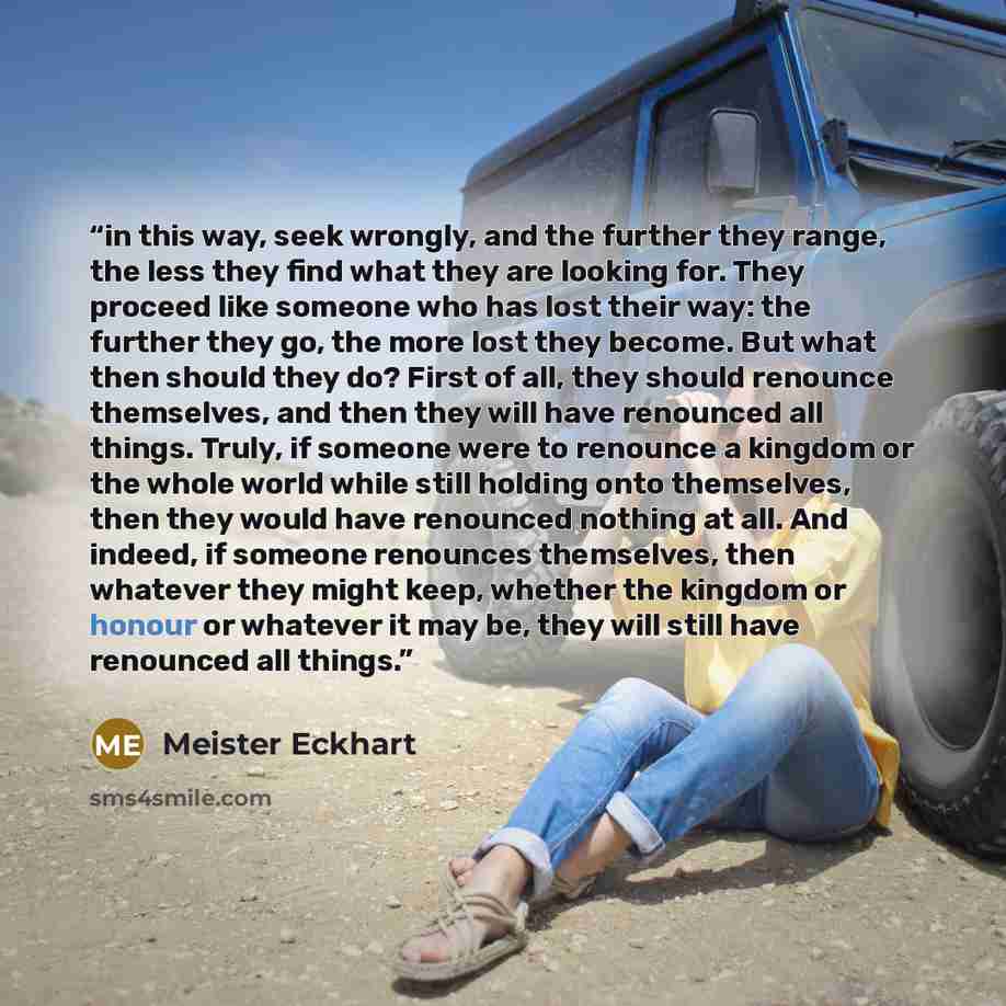 “in this way, seek wrongly, and the further they range, the less they find what they are looking for. They proceed like someone who has lost their way: the further they go, the more lost they become. But what then should they do? First of all, they should renounce themselves, and then they will…” quote by Meister Eckhart