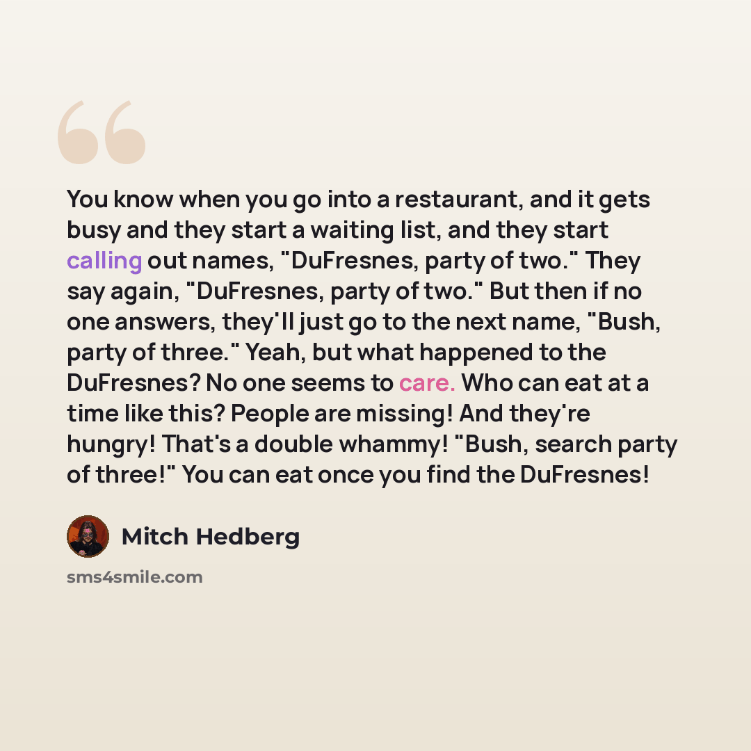 “You know when you go into a restaurant, and it gets busy and they start a waiting list, and they start calling out names, "DuFresnes, party of two." They say again, "DuFresnes, party of two." But then if no one answers, they'll just go to the next name, "Bush, party of three." Yeah, but what…” quote by Mitch Hedberg