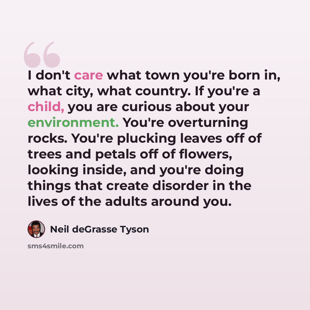 “I don't care what town you're born in, what city, what country. If you're a child, you are curious about your environment. You're overturning rocks. You're plucking leaves off of trees and petals off of flowers, looking inside, and you're doing things that create disorder in the lives of the…” quote by Neil deGrasse Tyson