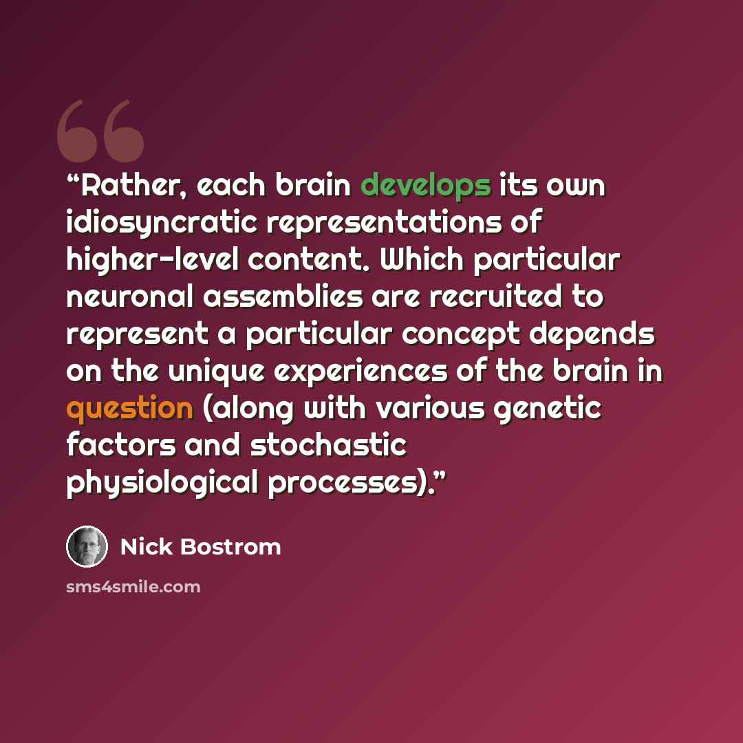 “Rather, each brain develops its own idiosyncratic representations of higher-level content. Which particular neuronal assemblies are recruited to represent a particular concept depends on the unique experiences of the brain in question (along with various genetic factors and stochastic…” quote by Nick Bostrom