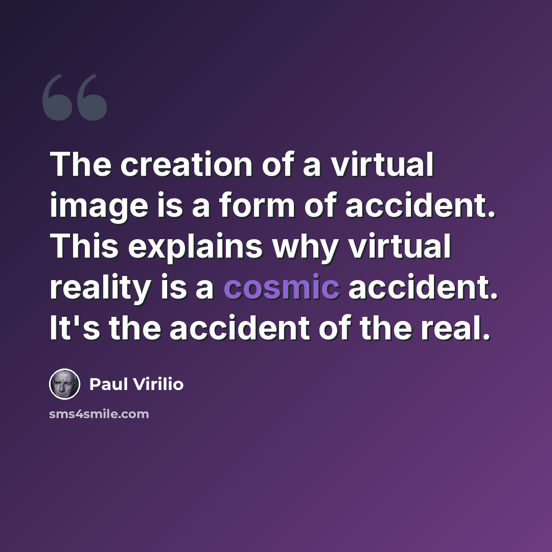 “The creation of a virtual image is a form of accident. This explains why virtual reality is a cosmic accident. It's the accident of the real.” quote by Paul Virilio