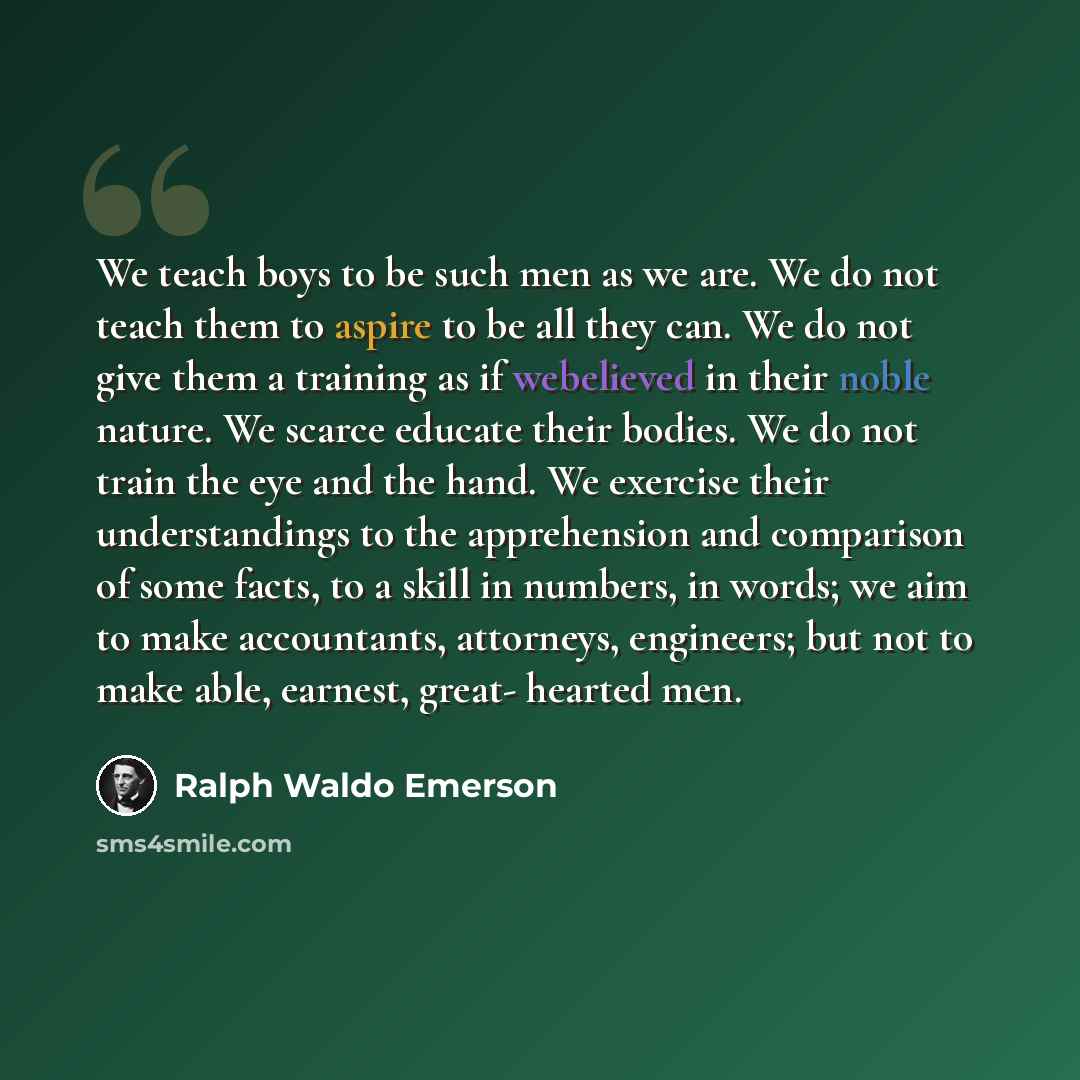 “We teach boys to be such men as we are. We do not teach them to aspire to be all they can. We do not give them a training as if webelieved in their noble nature. We scarce educate their bodies. We do not train the eye and the hand. We exercise their understandings to the apprehension and…” quote by Ralph Waldo Emerson