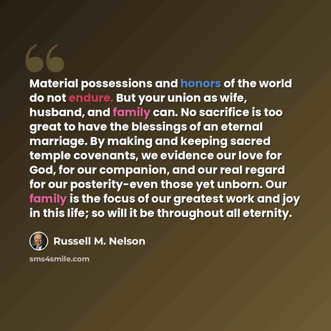 “Material possessions and honors of the world do not endure. But your union as wife, husband, and family can. No sacrifice is too great to have the blessings of an eternal marriage. By making and keeping sacred temple covenants, we evidence our love for God, for our companion, and our real regard…” quote by Russell M. Nelson