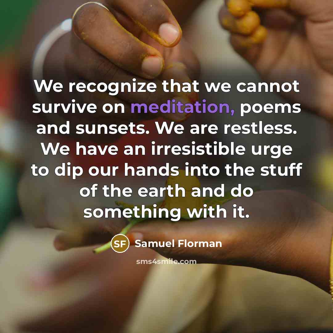 “We recognize that we cannot survive on meditation, poems and sunsets. We are restless. We have an irresistible urge to dip our hands into the stuff of the earth and do something with it.” quote by Samuel Florman