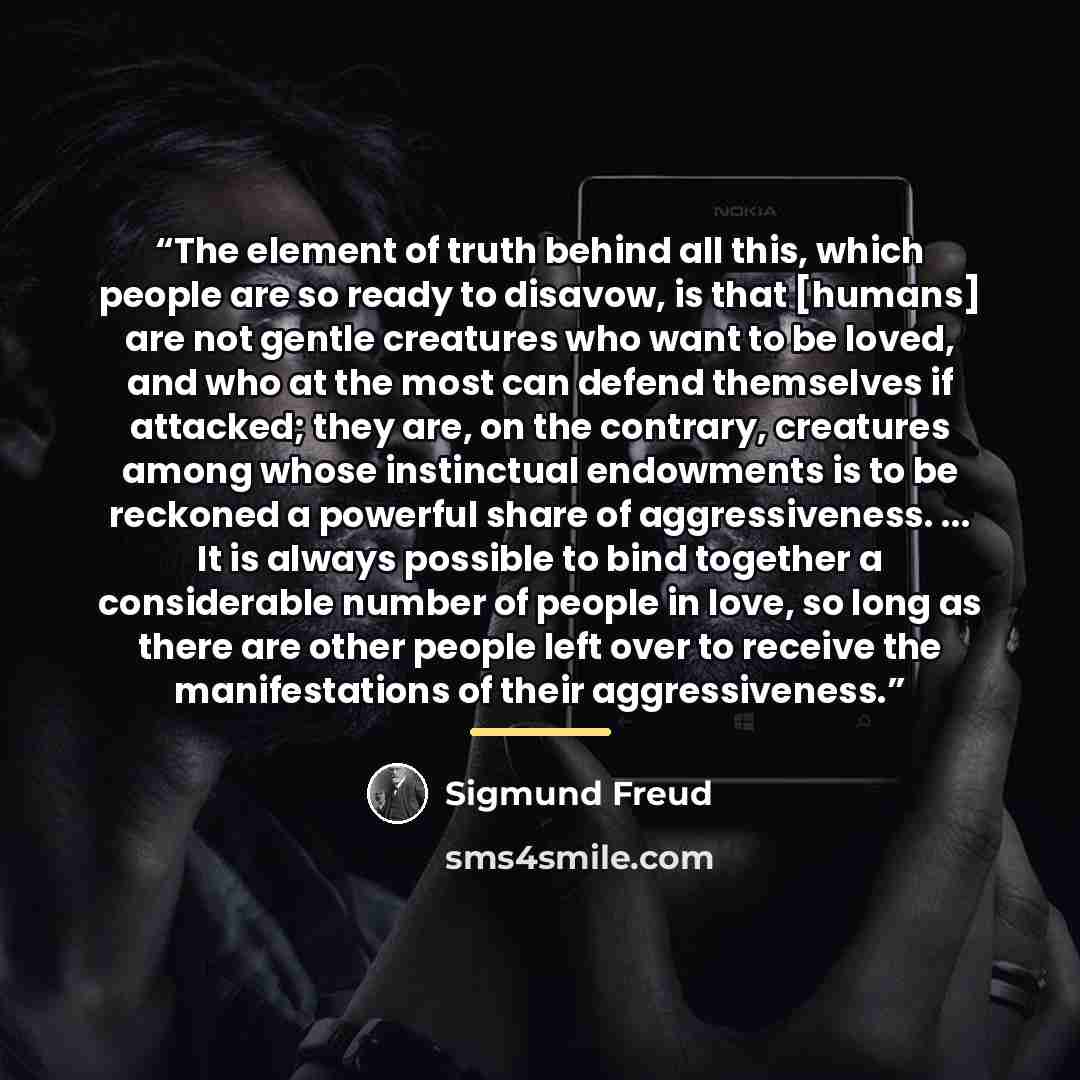 “The element of truth behind all this, which people are so ready to disavow, is that [humans] are not gentle creatures who want to be loved, and who at the most can defend themselves if attacked; they are, on the contrary, creatures among whose instinctual endowments is to be reckoned a powerful…” quote by Sigmund Freud