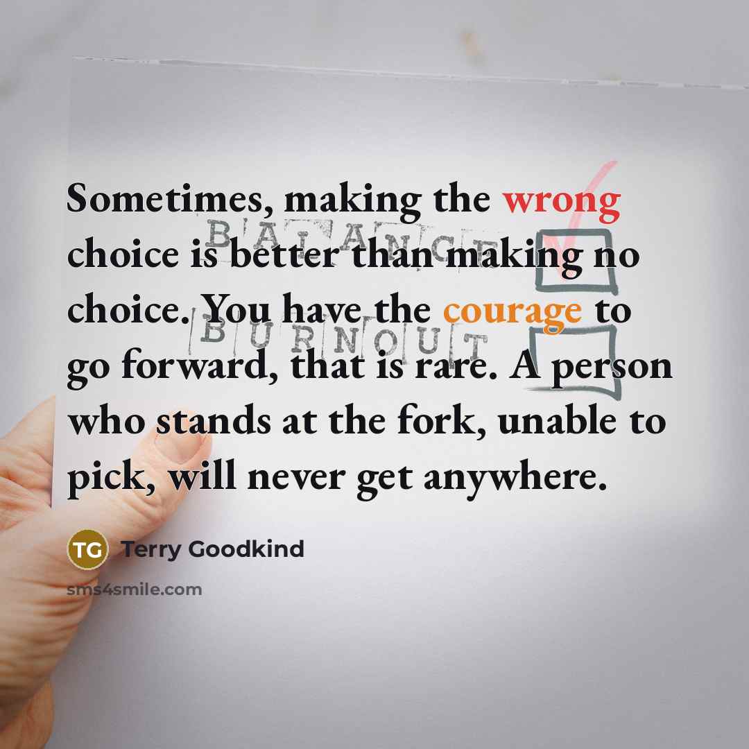 “Sometimes, making the wrong choice is better than making no choice. You have the courage to go forward, that is rare. A person who stands at the fork, unable to pick, will never get anywhere.” quote by Terry Goodkind