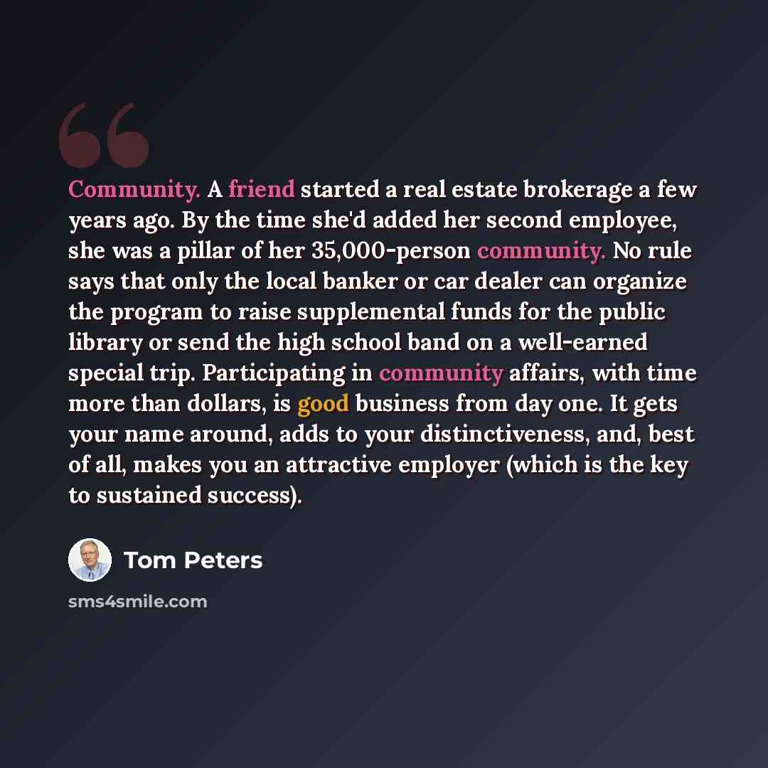 “Community. A friend started a real estate brokerage a few years ago. By the time she'd added her second employee, she was a pillar of her 35,000-person community. No rule says that only the local banker or car dealer can organize the program to raise supplemental funds for the public library or…” quote by Tom Peters