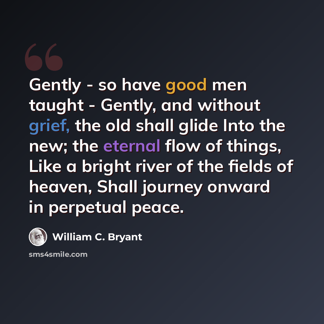 “Gently - so have good men taught - Gently, and without grief, the old shall glide Into the new; the eternal flow of things, Like a bright river of the fields of heaven, Shall journey onward in perpetual peace.” quote by William C. Bryant