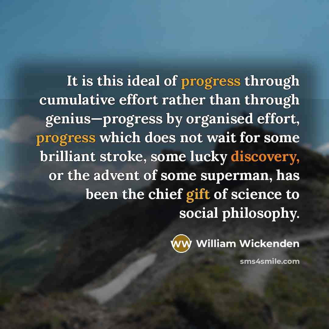 “It is this ideal of progress through cumulative effort rather than through genius—progress by organised effort, progress which does not wait for some brilliant stroke, some lucky discovery, or the advent of some superman, has been the chief gift of science to social philosophy.” quote by William Wickenden