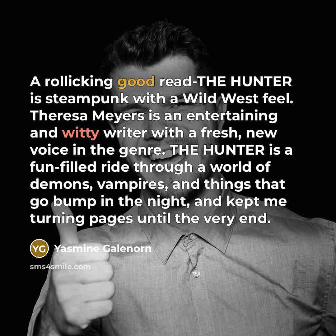 “A rollicking good read-THE HUNTER is steampunk with a Wild West feel. Theresa Meyers is an entertaining and witty writer with a fresh, new voice in the genre. THE HUNTER is a fun-filled ride through a world of demons, vampires, and things that go bump in the night, and kept me turning pages until…” quote by Yasmine Galenorn
