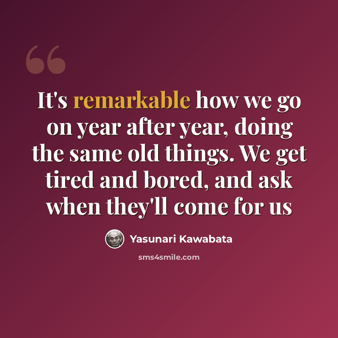 “It's remarkable how we go on year after year, doing the same old things. We get tired and bored, and ask when they'll come for us” quote by Yasunari Kawabata