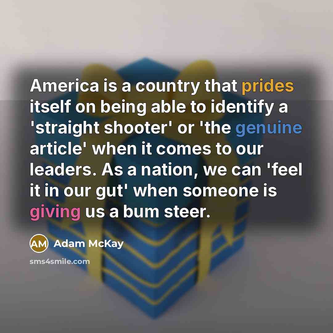 “America is a country that prides itself on being able to identify a 'straight shooter' or 'the genuine article' when it comes to our leaders. As a nation, we can 'feel it in our gut' when someone is giving us a bum steer.” quote by Adam McKay