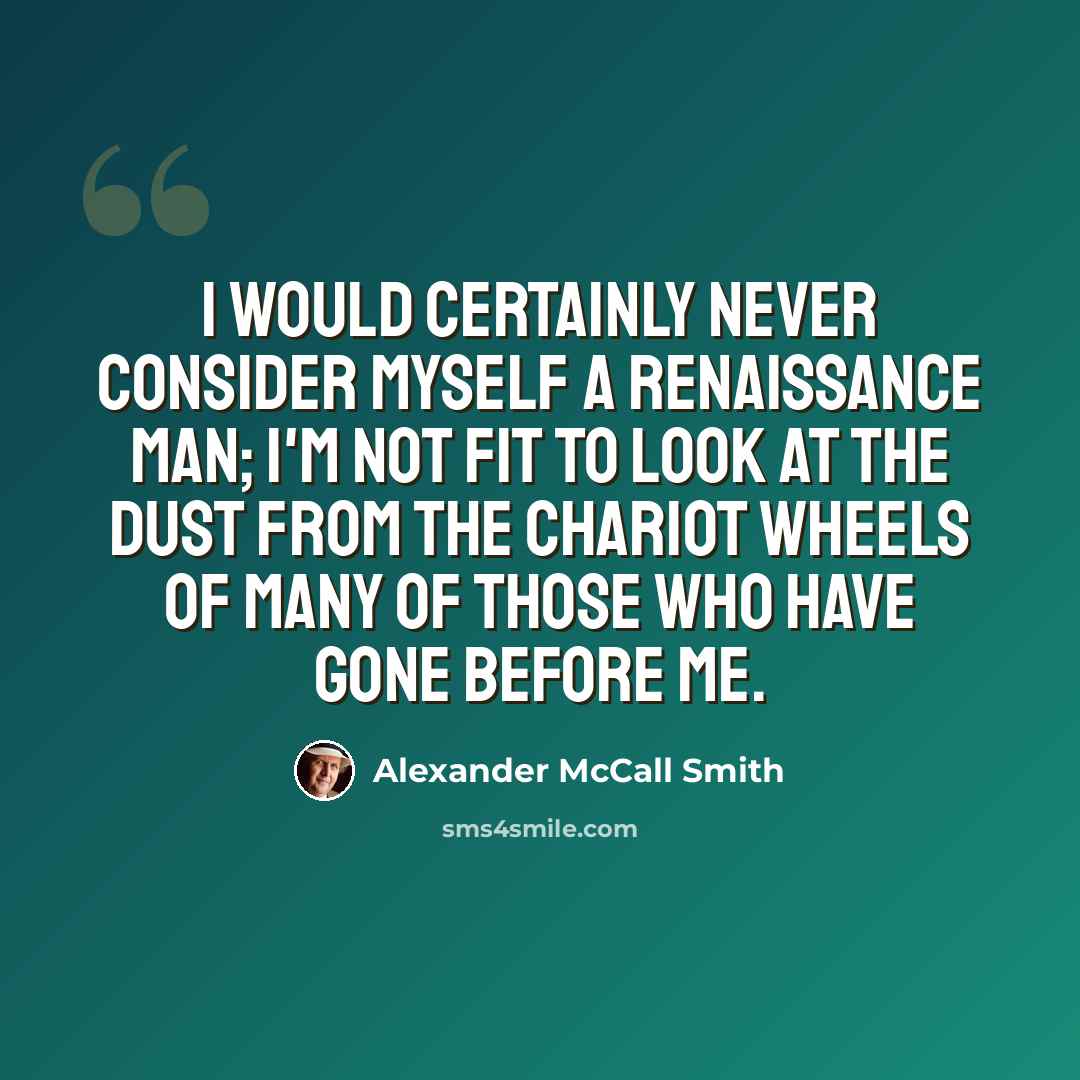 “I would certainly never consider myself a Renaissance Man; I'm not fit to look at the dust from the chariot wheels of many of those who have gone before me.” quote by Alexander McCall Smith