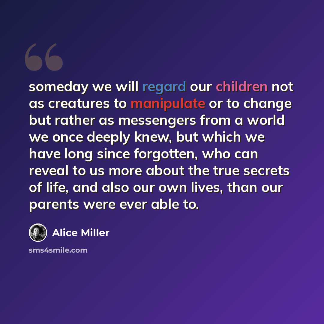 “someday we will regard our children not as creatures to manipulate or to change but rather as messengers from a world we once deeply knew, but which we have long since forgotten, who can reveal to us more about the true secrets of life, and also our own lives, than our parents were ever able to.” quote by Alice Miller