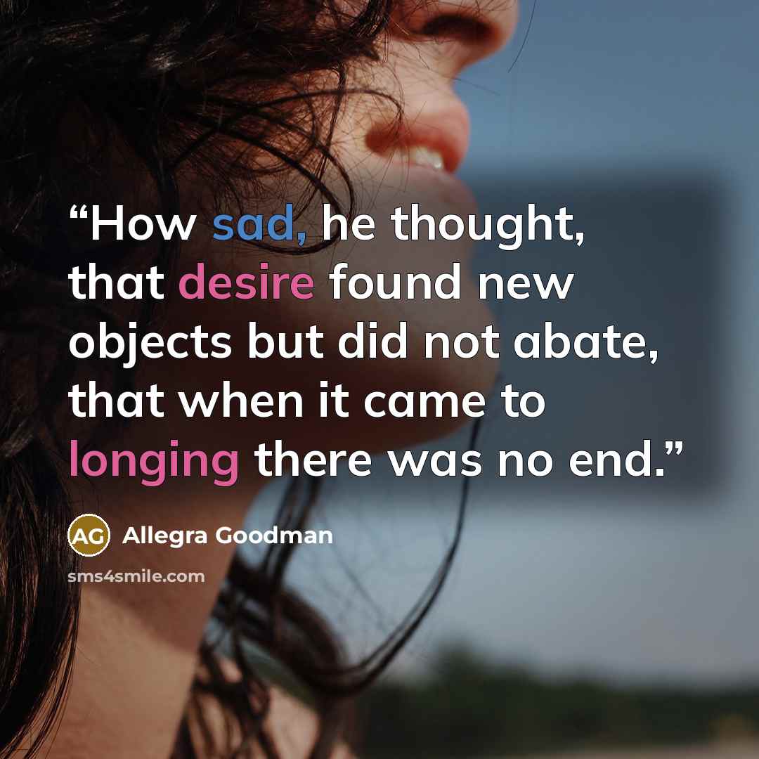 “How sad, he thought, that desire found new objects but did not abate, that when it came to longing there was no end.” quote by Allegra Goodman